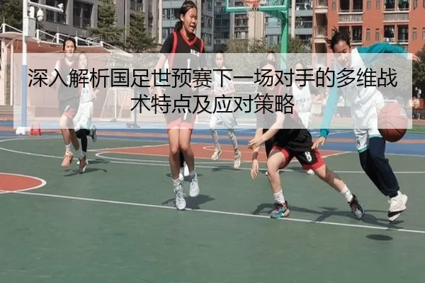 深入解析国足世预赛下一场对手的多维战术特点及应对策略