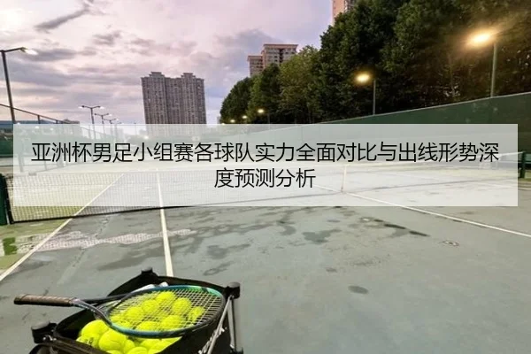 亚洲杯男足小组赛各球队实力全面对比与出线形势深度预测分析